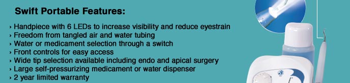 Swift Portable Features: • Handpiece with 6 LEDs to increase visibility and reduce eyestrain • Freedom from tangled air and water tubing • Water or Medicament selection through a switch • Front controls for easy access • Wide tip selection available including endo and apical surgery • Large self-pressurizing medicament or water dispenser • 2 year limited warranty 