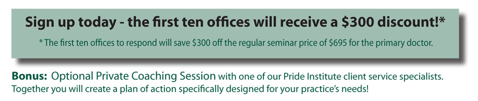 Sign up today - the first ten offices will receive a $300 discount!*  * The first ten offices to respond will save $300 off the regular seminar price of $695 for the primary doctor.  Bonus: Optional Private Coaching Session with one of our Pride Institute client service specialists. Together you will create a plan of action specifically designed for your practices needs!
