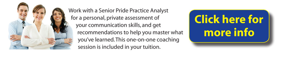Work with a Senior Pride Practice Analyst for a personal, private assessment of your communication skills, and get recommendations to hep you master what you've learned. This one-one-one coaching session is included in your tuition.