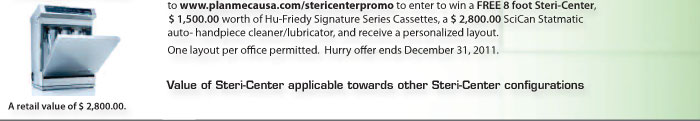  Take a digital picture of your present sterilization area, add your dimensions and upload it to www.planmecausa.com/stericenterpromo  to enter to win a FREE 8 foot Steri-Center , $ 1,500.00  worth of Hu-Friedy Signature Series Cassettes, a $ 2,800.00  SciCan Statmatic auto- handpiece cleaner/lubricator, and receive a personalized layout. One layout per office permitted. Hurry offer ends December 31, 2011. Value of Steri-Center applicable towards other Steri-Center configurations