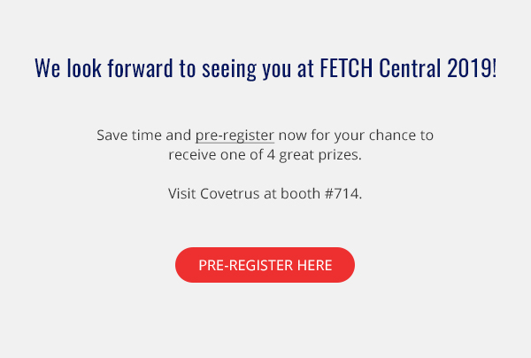 We look forward to seeing you at FETCH Central 2019! Save time and pre-register now for your chance to receive one of 4 great prizes. Visit Covetrus at booth #714.