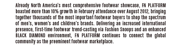 Already North America's most comprehensive footwear showcase,   FN PLATFORM boasted more than 10% growth in February attendance  over August 2012, bringing together thousands of the most important  footwear buyers to shop the spectrum of men's, women's and children's  brands. Delivering an increased international presence, first-time   footwear trend-casting via Fashion Snoops and an enhanced  BLACK DIAMOND environment, FN PLATFORM continues to connect the  global community as the preeminent footwear marketplace.