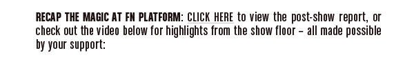 Recap the magic at FN PLATFORM: Click here to view the post-show report,  or check out the videos below for highlights from the show floor-  all made possible by your support: 