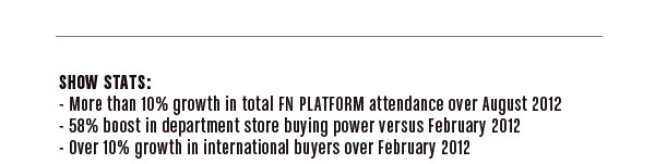 Show Stats:  -More than 10% growth in total FN PLATFORM attendance over August 2012  -58% boost in department store buying power versus February 2012  -Over 10% growth in international buyers over February 2012