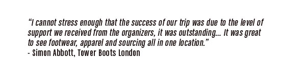 "I cannot stress enough that the success of our trip was due to the   level of support we received from the organizers, it was  outstanding....It was great to see footwear, apparel and sourcing   all in one location."  -Simon Abbott, Tower Boots London