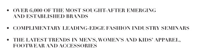 - OVER 6,000 OF THE MOST SOUGHT-AFTER EMERGING AND ESTABLISHED BRANDS   - COMPLIMENTARY LEADING-EDGE FASHION INDUSTRY SEMINARS  -THE LATEST TRENDS IN MEN’S, WOMEN’S AND KIDS’ APPAREL, FOOTWEAR AND ACCESSORIES 