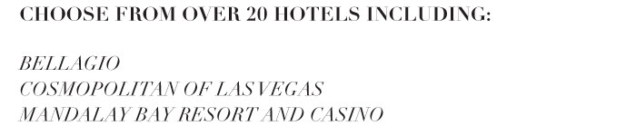 CHOOSE FROM OVER 20 HOTELS, INCLUDING: BELLAGIO COSMOPOLITAN OF LAS VEGAS TRUMP HOTEL LAS VEGAS MANDALAY BAY RESORT AND CASINO AND MORE 