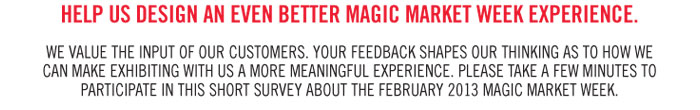 HELP US DESIGN AN EVEN BETTER MAGIC MARKET WEEK EXPERIENCE.    WE VALUE THE INPUT OF OUR CUSTOMERS. YOUR FEEDBACK SHAPES OUR THINKING AS TO HOW WE  CAN MAKE EXHIBITING WITH US A MORE MEANINGFUL EXPERIENCE. PLEASE TAKE A FEW MINUTES TO  PARTICIPATE IN THIS SHORT SURVEY ABOUT THE FEBRUARY 2013 MAGIC MARKET WEEK. 