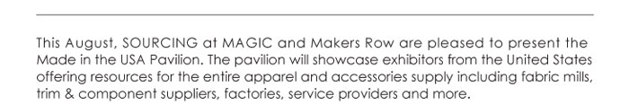 This August, SOURCING at MAGIC and Makers Row are pleased to present the  Made in the USA Pavilion. The pavilion will showcase exhibitors from the United States  offering resources for the entire apparel and accessories supply including fabric mills,  trim & component suppliers, factories, service providers and more. 