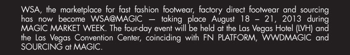 WSA, the marketplace for fast fashion footwear, factory direct footwear and sourcing  has now become WSA@MAGIC ó taking place August 18 ñ 21, 2013 during  MAGIC MARKET WEEK. The four-day event will be held at the Las Vegas Hotel (LVH) and  the Las Vegas Convention Center, coinciding with FN PLATFORM, WWDMAGIC and SOURCING at MAGIC.