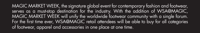 MAGIC MARKET WEEK, the signature global event for contemporary fashion and footwear,  serves as a must-stop destination for the industry. With the addition of WSA@MAGIC,  MAGIC MARKET WEEK will unify the worldwide footwear community with a single forum.   For the first time ever, WSA@MAGIC retail attendees will be able to buy for all categories   of footwear, apparel and accessories in one place at one time.