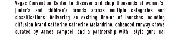to discover and shop thousands of women’s, junior’s and children’s brands across multiple categories and classifications.  Delivering an exciting line-up of launches including diffusion brand Catherine Catherine Malandrino, enhanced runway shows curated by James Campbell 