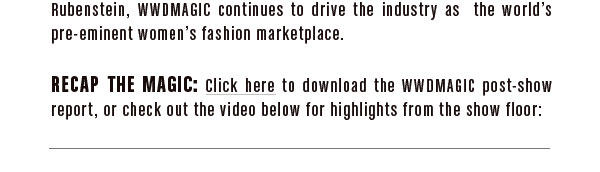 and a partnership with style guru Hal Rubenstein, WWDMAGIC continues to drive the industry as the world’s pre-eminent women’s fashion marketplace.  RECAP THE MAGIC:  Click here (link to Post Show Report PDF) download the WWDMAGIC post-show report, or check out the video below for the highlights from the show floor: