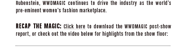 and a partnership with style guru Hal Rubenstein, WWDMAGIC continues to drive the industry as the world’s pre-eminent women’s fashion marketplace.  RECAP THE MAGIC:  Click here (link to Post Show Report PDF) download the WWDMAGIC post-show report, or check out the video below for the highlights from the show floor: