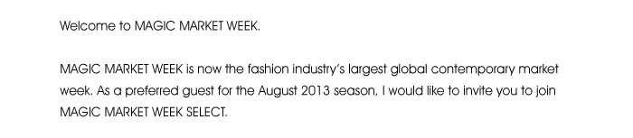 Welcome to MAGIC MARKET WEEK.  MAGIC MARKET WEEK is now the fashion industry’s largest global contemporary market week. As a preferred guest for the August 2013 season, I would like to invite you to join MAGIC MARKET WEEK SELECT. 