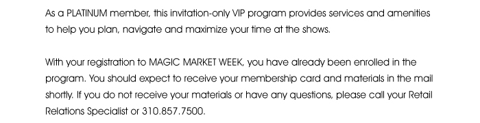  As a PLATINUM member, this invitation-only VIP program provides services and amenities to help you plan, navigate and maximize your time at the shows.  With your registration to MAGIC MARKET  you have already been enrolled in the program. You should expect to receive your membership card and materials in the mail shortly. If you do not receive your materials or have any questions, please call your Retail Relations Specialist or 310.857.7500.  