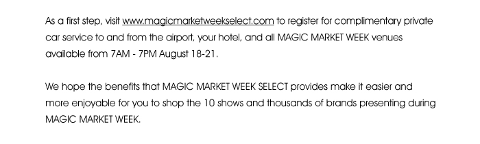 As a first step, visit www.magicmarketweekselect.com <http://magicmarketweekselect.com/> to register for complimentary private car service to and from the airport, your hotel, and all MAGIC MARKET WEEK venues available from 7AM - 7PM August 18-21.  We hope the benefits that MAGIC MARKET WEEK SELECT provides make it easier and more enjoyable for you to shop the 10 shows and thousands of brands presenting during MAGIC MARKET WEEK.  