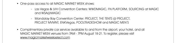 • One-pass access to all MAGIC MARKET WEEK shows: - Las Vegas & LVH Convention Centers: WWDMAGIC, FN PLATFORM, SOURCING at MAGIC and WSA@MAGIC - Mandalay Bay Convention Center: PROJECT, THE TENTS @ PROJECT, PROJECT MVMNT, ENKVegas, POOLTRADESHOW and MAGIC MEN’S  • Complimentary private car service available to and from the airport, your hotel, and all MAGIC MARKET WEEK venues from 7AM - 7PM August 18-21. To register, please visit www.magicmarketweekselect.com