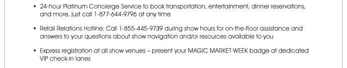 • 24-hour Platinum Concierge Service to book transportation, entertainment, dinner reservations, and more, just call 1-877-644-9796 at any time  • Retail Relations Hotline: Call 1-855-445-9739 during show hours for on-the-floor assistance and answers to your questions about show navigation and/or resources available to you  • Express registration at all show venues – present your MAGIC MARKET WEEK badge at dedicated VIP check-in lanes  