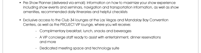 • Pre-Show Planner (delivered via email): Information on how to maximize your show experience including show events and seminars, navigation and transportation information, as well as show amenities, recommended daily itineraries and helpful checklists  • Exclusive access to the Club 34 lounges at the Las Vegas and Mandalay Bay Convention Centers, as well as the PROJECT VIP lounge, where you will receive: - Complimentary breakfast, lunch, snacks and beverages - A VIP concierge staff ready to assist with entertainment, dinner reservations and more - Dedicated meeting space and technology suite 