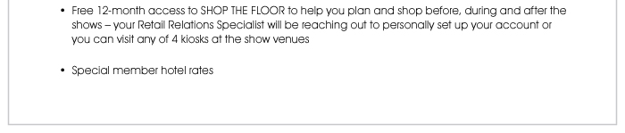 Free 12-month access to SHOP THE FLOOR to help you plan and shop before, during and after the shows – your Retail Relations Specialist will be reaching out to personally set up your account or you can visit any of 4 kiosks at the show venues  • Special member hotel rates 