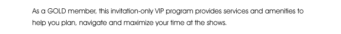 As a GOLD member, this invitation-only VIP program provides services and amenities to help you plan, navigate and maximize your time at the shows.  
