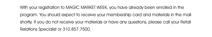 With your registration to MAGIC MARKET WEEK you have already been enrolled in the program. You should expect to receive your membership card and materials in the mail shortly. If you do not receive your materials or have any questions, please call your Retail Relations Specialist or 310.857.7500.