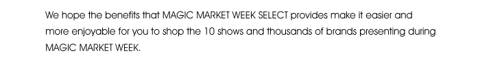 We hope the benefits that MAGIC MARKET WEEK SELECT provides make it easier and more enjoyable for you to shop the 10 shows and thousands of brands presenting during MAGIC MARKET WEEK. 