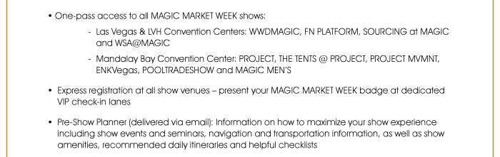 • One-pass access to all MAGIC MARKET WEEK shows: - Las Vegas & LVH Convention Centers: WWDMAGIC, FN PLATFORM, SOURCING at MAGIC and WSA@MAGIC - Mandalay Bay Convention Center: PROJECT, THE TENTS @ PROJECT, PROJECT MVMNT, ENKVegas, POOLTRADESHOW and MAGIC MEN’S  • Express registration at all show venues – present your MAGIC MARKET WEEK badge at dedicated VIP check-in lanes  • Pre-Show Planner (delivered via email): Information on how to maximize your show experience including show events and seminars, navigation and transportation information, as well as show amenities, recommended daily itineraries and helpful checklists  