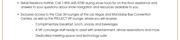 • Retail Relations Hotline: Call 1-855-445-9739 during show hours for on-the-floor assistance and answers to your questions about show navigation and resources available to you  • Exclusive access to the Club 34 lounges at the Las Vegas and Mandalay Bay Convention Centers, as well as the PROJECT VIP lounge, where you will receive: - Complimentary breakfast, lunch, snacks and beverages - A VIP concierge staff ready to assist with entertainment, dinner reservations and more - Dedicated meeting space and technology suite 