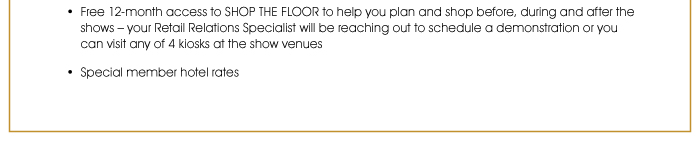 • Free 12-month access to SHOP THE FLOOR to help you plan and shop before, during and after the shows – your Retail Relations Specialist will be reaching out to schedule a demonstration or you can visit any of 4 kiosks at the show venues. Special member hotel rates 