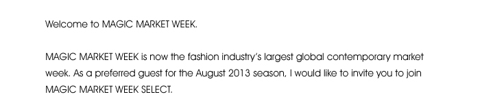 Welcome to MAGIC MARKET WEEK.  MAGIC MARKET WEEK is now the fashion industry’s largest global contemporary market week. As a preferred guest for the August 2013 season, I would like to invite you to join MAGIC MARKET WEEK SELECT. 