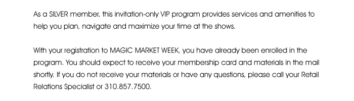 As a SILVER member, this invitation-only VIP program provides services and amenities to help you plan, navigate and maximize your time at the shows.  With your registration to MAGIC MARKET WEEK  you have already been enrolled in the program. You should expect to receive your membership card and materials in the mail shortly. If you do not receive your materials or have any questions, please call your Retail Relations Specialist or 310.857.7500. 