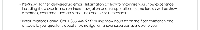 • Pre-Show Planner (delivered via email): Information on how to maximize your show experience including show events and seminars, navigation and transportation information, as well as show amenities, recommended daily itineraries and helpful checklists  • Retail Relations Hotline: Call 1-855-445-9739 during show hours for on-the-floor assistance and answers to your questions about show navigation and/or resources available to you 