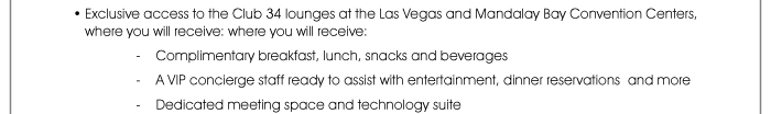 • Exclusive access to the Club 34 lounges at the Las Vegas and Mandalay Bay Convention Centers, where you will receive: where you will receive: - Complimentary breakfast, lunch, snacks and beverages - A VIP concierge staff ready to assist with entertainment, dinner reservations and more - Dedicated meeting space and technology suite 