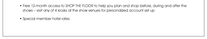 Free 12-month access to SHOP THE FLOOR to help you plan and shop before, during and after the shows – visit any of 4 kiosks at the show venues for personalized account set up  • Special member hotel rates 