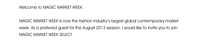 Welcome to MAGIC MARKET WEEK.  MAGIC MARKET WEEK is now the fashion industry’s largest global contemporary market week. As a preferred guest for the August 2013 season, I would like to invite you to join MAGIC MARKET WEEK SELECT. 