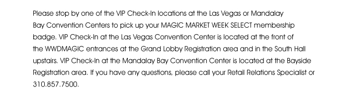 Please stop by one of the VIP Check-In locations at the Las Vegas or Mandalay Bay Convention Centers to pick up your MAGIC MARKET WEEK SELECT membership badge. VIP Check-In at the Las Vegas Convention Center is located at the front of the WWDMAGIC entrances at the Grand Lobby Registration area and in the South Hall upstairs. VIP Check-In at the Mandalay Bay Convention Center is located at the Bayside Registration area. If you have any questions, please call your Retail Relations Specialist or 310.857.7500. 