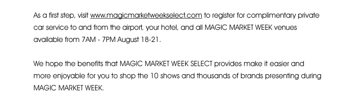 As a first step, visit www.magicmarketweekselect.com <http://magicmarketweekselect.com/> to register for complimentary private car service to and from the airport, your hotel, and all MAGIC MARKET WEEK venues available from 7AM - 7PM August 18-21. We hope the benefits that MAGIC MARKET WEEK SELECT provides make it easier and more enjoyable for you to shop the 10 shows and thousands of brands presenting during MAGIC MARKET WEEK. 