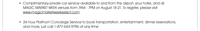 Complimentary private car service available to and from the airport, your hotel, and all MAGIC MARKET WEEK venues from 7AM - 7PM August 18-21. To register, please visit www.magicmarketweekselect.com 24-hour Platinum Concierge Service to book transportation, entertainment, dinner reservations, and more, just call 1-877-644-9796 at any time   