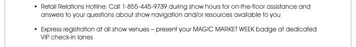 • Retail Relations Hotline: Call 1-855-445-9739 during show hours for on-the-floor assistance and answers to your questions about show navigation and/or resources available to you  • Express registration at all show venues – present your MAGIC MARKET WEEK badge at dedicated VIP check-in lanes 