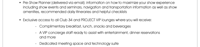 • Pre-Show Planner (delivered via email): Information on how to maximize your show experience including show events and seminars, navigation and transportation information, as well as show amenities, recommended daily itineraries and helpful checklists  • Exclusive access to the Club 34 lounges at the Las Vegas and Mandalay Bay Convention Centers, as well as the PROJECT VIP lounge, where you will receive: - Complimentary breakfast, lunch, snacks and beverages - A VIP concierge staff ready to assist with entertainment, dinner reservations and more - Dedicated meeting space and technology suite 