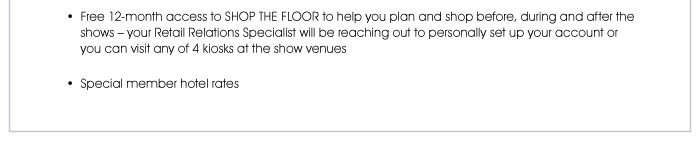 • Free 12-month access to SHOP THE FLOOR to help you plan and shop before, during and after the shows – your Retail Relations Specialist will be reaching out to personally set up your account or you can visit any of 4 kiosks at the show venues  • Special member hotel rates 