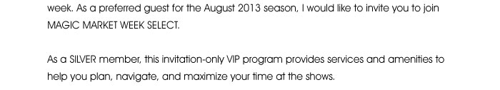 preferred guest for the August 2013 season, I would like to invite you to join MAGIC MARKET WEEK SELECT.  As a SILVER member, this invitation-only VIP program provides services and amenities to help you plan, navigate and maximize your time at the shows. 