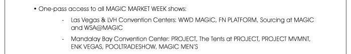 • One-pass access to all MAGIC MARKET WEEK shows: - Las Vegas & LVH Convention Centers: WWDMAGIC, FN PLATFORM, SOURCING at MAGIC and WSA@MAGIC - Mandalay Bay Convention Center: PROJECT, THE TENTS @ PROJECT, PROJECT MVMNT, ENKVegas, POOLTRADESHOW and MAGIC MEN’S 