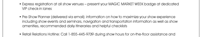 • Express registration at all show venues – present your MAGIC MARKET WEEK badge at dedicated VIP check-in lanes  • Pre-Show Planner (delivered via email): Information on how to maximize your show experience including show events and seminars, navigation and transportation information, as well as show amenities, recommended daily itineraries and helpful checklists  • Retail Relations Hotline: Call 1-855-445-9739 during show hours for on-the-floor assistance and 