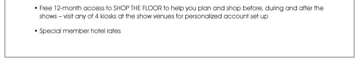 • Free 12-month access to SHOP THE FLOOR to help you plan and shop before, during and after the shows – visit any of 4 kiosks at the show venues for personalized account set up  • Special member hotel rates 