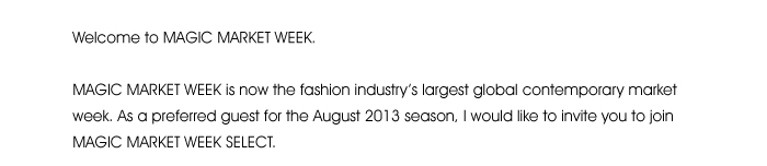 Welcome to MAGIC MARKET WEEK.  MAGIC MARKET WEEK is now the fashion industry’s largest global contemporary market week. As a preferred guest for the August 2013 season, I would like to invite you to join MAGIC MARKET WEEK SELECT. 