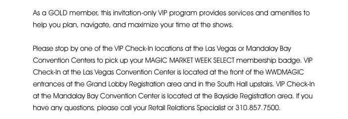 As a GOLD member, this invitation-only VIP program provides services and amenities to help you plan, navigate and maximize your time at the shows.  Please stop by one of the VIP Check-In locations at the Las Vegas or Mandalay Bay Convention Centers to pick up your MAGIC MARKET WEEK SELECT membership badge. VIP Check-In at the Las Vegas Convention Center is located at the front of the WWDMAGIC entrances at the Grand Lobby Registration area and in the South Hall upstairs. VIP Check-In at the Mandalay Bay Convention Center is located at the Bayside Registration area. If you have any questions, please call your Retail Relations Specialist or 310.857.7500. 