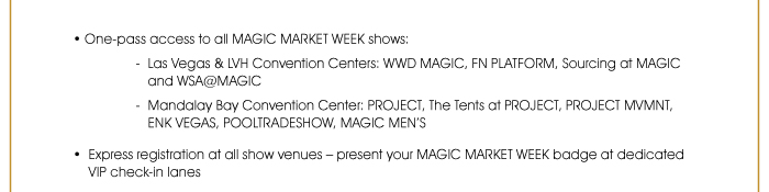 • One-pass access to all MAGIC MARKET WEEK shows: - Las Vegas & LVH Convention Centers: WWDMAGIC, FN PLATFORM, SOURCING at MAGIC and WSA@MAGIC - Mandalay Bay Convention Center: PROJECT, THE TENTS @ PROJECT, PROJECT MVMNT, ENKVegas, POOLTRADESHOW and MAGIC MEN’S  • Express registration at all show venues – present your MAGIC MARKET WEEK badge at dedicated VIP check-in lanes 